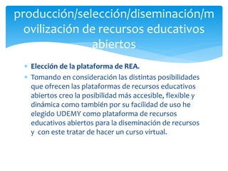  Elección de la plataforma de REA.
 Tomando en consideración las distintas posibilidades
que ofrecen las plataformas de recursos educativos
abiertos creo la posibilidad más accesible, flexible y
dinámica como también por su facilidad de uso he
elegido UDEMY como plataforma de recursos
educativos abiertos para la diseminación de recursos
y con este tratar de hacer un curso virtual.
producción/selección/diseminación/m
ovilización de recursos educativos
abiertos
 