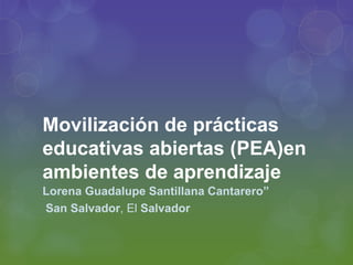 Movilización de prácticas
educativas abiertas (PEA)en
ambientes de aprendizaje
Lorena Guadalupe Santillana Cantarero”
San Salvador, El Salvador
 