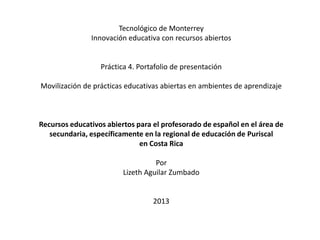 Tecnológico de Monterrey
Innovación educativa con recursos abiertos
Práctica 4. Portafolio de presentación
Movilización de prácticas educativas abiertas en ambientes de aprendizaje
Recursos educativos abiertos para el profesorado de español en el área de
secundaria, específicamente en la regional de educación de Puriscal
en Costa Rica
Por
Lizeth Aguilar Zumbado
2013
 