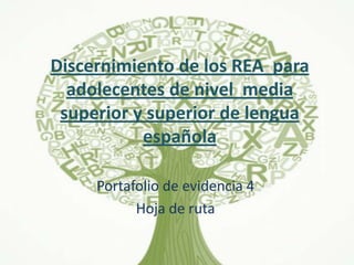 Discernimiento de los REA para
adolecentes de nivel media
superior y superior de lengua
española
Portafolio de evidencia 4
Hoja de ruta
 