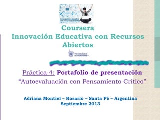 Coursera
Innovación Educativa con Recursos
Abiertos
Práctica 4: Portafolio de presentación
“Autoevaluación con Pensamiento Crítico”
Adriana Montiel – Rosario – Santa Fé – Argentina
Septiembre 2013
 
