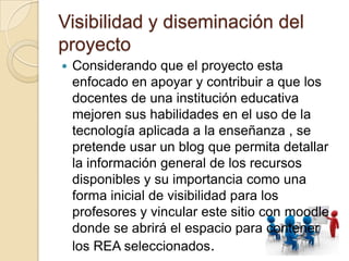 Visibilidad y diseminación del
proyecto
 Considerando que el proyecto esta
enfocado en apoyar y contribuir a que los
docentes de una institución educativa
mejoren sus habilidades en el uso de la
tecnología aplicada a la enseñanza , se
pretende usar un blog que permita detallar
la información general de los recursos
disponibles y su importancia como una
forma inicial de visibilidad para los
profesores y vincular este sitio con moodle
donde se abrirá el espacio para contener
los REA seleccionados.
 