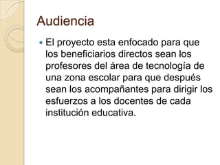 Audiencia
 El proyecto esta enfocado para que
los beneficiarios directos sean los
profesores del área de tecnología de
una zona escolar para que después
sean los acompañantes para dirigir los
esfuerzos a los docentes de cada
institución educativa.
 