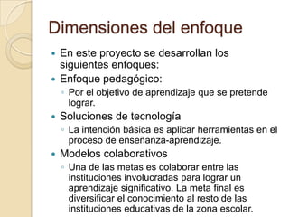 Dimensiones del enfoque
 En este proyecto se desarrollan los
siguientes enfoques:
 Enfoque pedagógico:
◦ Por el objetivo de aprendizaje que se pretende
lograr.
 Soluciones de tecnología
◦ La intención básica es aplicar herramientas en el
proceso de enseñanza-aprendizaje.
 Modelos colaborativos
◦ Una de las metas es colaborar entre las
instituciones involucradas para lograr un
aprendizaje significativo. La meta final es
diversificar el conocimiento al resto de las
instituciones educativas de la zona escolar.
 