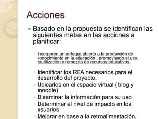 Acciones
 Basado en la propuesta se identifican las
siguientes metas en las acciones a
planificar:
◦ Incorporen un enfoque abierto a la producción de
conocimiento en la educación , promoviendo el uso,
reutilización y remezcla de recursos educativos.
◦ Identificar los REA necesarios para el
desarrollo del proyecto.
◦ Ubicarlos en el espacio virtual ( blog y
moodle)
◦ Diseminar la información para su uso
◦ Determinar el nivel de impacto en los
usuarios
◦ Mejorar en base a la retroalimentación.
 