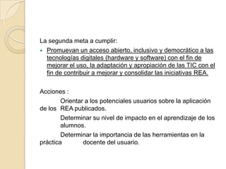 La segunda meta a cumplir:
 Promuevan un acceso abierto, inclusivo y democrático a las
tecnologías digitales (hardware y software) con el fin de
mejorar el uso, la adaptación y apropiación de las TIC con el
fin de contribuir a mejorar y consolidar las iniciativas REA.
Acciones :
Orientar a los potenciales usuarios sobre la aplicación
de los REA publicados.
Determinar su nivel de impacto en el aprendizaje de los
alumnos.
Determinar la importancia de las herramientas en la
práctica docente del usuario.
 