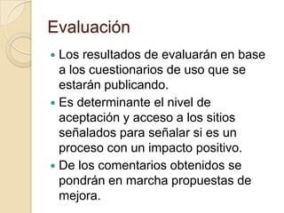 Evaluación
 Los resultados de evaluarán en base
a los cuestionarios de uso que se
estarán publicando.
 Es determinante el nivel de
aceptación y acceso a los sitios
señalados para señalar si es un
proceso con un impacto positivo.
 De los comentarios obtenidos se
pondrán en marcha propuestas de
mejora.
 