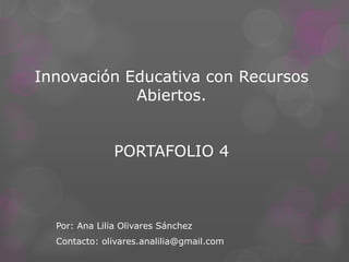 Innovación Educativa con Recursos
Abiertos.
PORTAFOLIO 4
Por: Ana Lilia Olivares Sánchez
Contacto: olivares.analilia@gmail.com
 