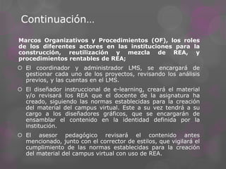 Continuación…
Marcos Organizativos y Procedimientos (OF), los roles
de los diferentes actores en las instituciones para la
construcción, reutilización y mezcla de REA, y
procedimientos rentables de REA;
 El coordinador y administrador LMS, se encargará de
gestionar cada uno de los proyectos, revisando los análisis
previos, y las cuentas en el LMS.
 El diseñador instruccional de e-learning, creará el material
y/o revisará los REA que el docente de la asignatura ha
creado, siguiendo las normas establecidas para la creación
del material del campus virtual. Este a su vez tendrá a su
cargo a los diseñadores gráficos, que se encargarán de
ensamblar el contenido en la identidad definida por la
institución.
 El asesor pedagógico revisará el contenido antes
mencionado, junto con el corrector de estilos, que vigilará el
cumplimiento de las normas establecidas para la creación
del material del campus virtual con uso de REA.
 