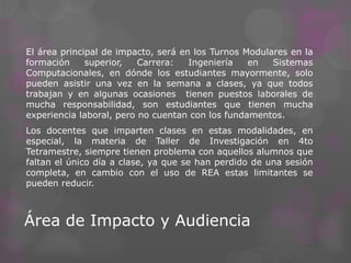 Área de Impacto y Audiencia
El área principal de impacto, será en los Turnos Modulares en la
formación superior, Carrera: Ingeniería en Sistemas
Computacionales, en dónde los estudiantes mayormente, solo
pueden asistir una vez en la semana a clases, ya que todos
trabajan y en algunas ocasiones tienen puestos laborales de
mucha responsabilidad, son estudiantes que tienen mucha
experiencia laboral, pero no cuentan con los fundamentos.
Los docentes que imparten clases en estas modalidades, en
especial, la materia de Taller de Investigación en 4to
Tetramestre, siempre tienen problema con aquellos alumnos que
faltan el único día a clase, ya que se han perdido de una sesión
completa, en cambio con el uso de REA estas limitantes se
pueden reducir.
 