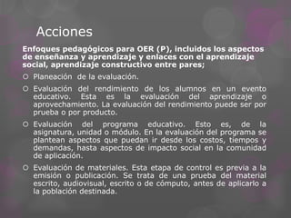 Acciones
Enfoques pedagógicos para OER (P), incluidos los aspectos
de enseñanza y aprendizaje y enlaces con el aprendizaje
social, aprendizaje constructivo entre pares;
 Planeación de la evaluación.
 Evaluación del rendimiento de los alumnos en un evento
educativo. Esta es la evaluación del aprendizaje o
aprovechamiento. La evaluación del rendimiento puede ser por
prueba o por producto.
 Evaluación del programa educativo. Esto es, de la
asignatura, unidad o módulo. En la evaluación del programa se
plantean aspectos que puedan ir desde los costos, tiempos y
demandas, hasta aspectos de impacto social en la comunidad
de aplicación.
 Evaluación de materiales. Esta etapa de control es previa a la
emisión o publicación. Se trata de una prueba del material
escrito, audiovisual, escrito o de cómputo, antes de aplicarlo a
la población destinada.
 