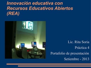 Innovación educativa con
Recursos Educativos Abiertos
(REA)
Lic. Rita Soria
Práctica 4
Portafolio de presentación
Setiembre - 2013
 