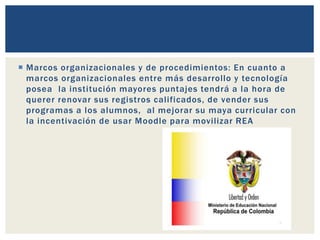  Marcos organizacionales y de procedimientos: En cuanto a 
marcos organizacionales entre más desarrollo y tecnología 
posea la institución mayores puntajes tendrá a la hora de 
querer renovar sus registros cal i ficados, de vender sus 
programas a los alumnos, al mejorar su maya curricular con 
la incentivación de usar Moodle para movi l izar REA 
 