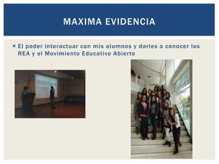 MAXIMA EVIDENCIA 
 El poder interactuar con mis alumnos y darles a conocer los 
REA y el Movimiento Educativo Abier to 
 