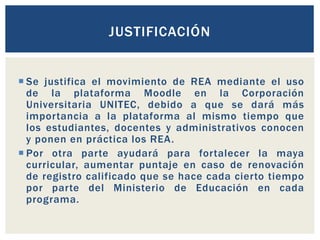 JUSTIFICACIÓN 
 Se justifica el movimiento de REA mediante el uso 
de la plataforma Moodle en la Corporación 
Universitaria UNITEC, debido a que se dará más 
importancia a la plataforma al mismo tiempo que 
los estudiantes, docentes y administrativos conocen 
y ponen en práctica los REA. 
 Por otra parte ayudará para fortalecer la maya 
curricular, aumentar puntaje en caso de renovación 
de registro calificado que se hace cada cierto tiempo 
por parte del Ministerio de Educación en cada 
programa. 
 