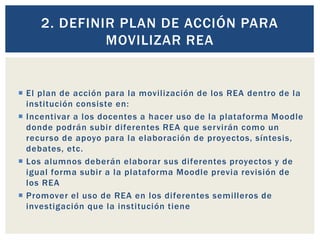 2. DEFINIR PLAN DE ACCIÓN PARA 
MOVILIZAR REA 
 El plan de acción para la movi l ización de los REA dentro de la 
institución consiste en: 
 Incentivar a los docentes a hacer uso de la plataforma Moodle 
donde podrán subir di ferentes REA que servirán como un 
recurso de apoyo para la elaboración de proyectos, síntesis, 
debates, etc. 
 Los alumnos deberán elaborar sus di ferentes proyectos y de 
igual forma subir a la plataforma Moodle previa revisión de 
los REA 
 Promover el uso de REA en los di ferentes semi lleros de 
investigación que la institución tiene 
 