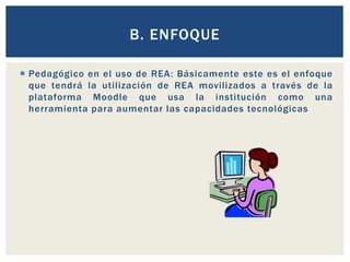B. ENFOQUE 
 Pedagógico en el uso de REA: Básicamente este es el enfoque 
que tendrá la uti lización de REA movilizados a través de la 
plataforma Moodle que usa la institución como una 
herramienta para aumentar las capacidades tecnológicas 
 