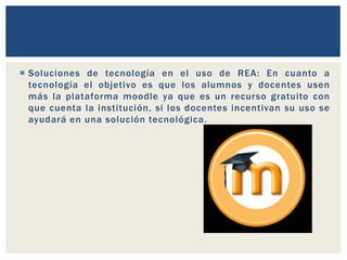  Soluciones de tecnología en el uso de REA: En cuanto a 
tecnología el objetivo es que los alumnos y docentes usen 
más la plataforma moodle ya que es un recurso gratuito con 
que cuenta la institución, si los docentes incentivan su uso se 
ayudará en una solución tecnológica. 
 