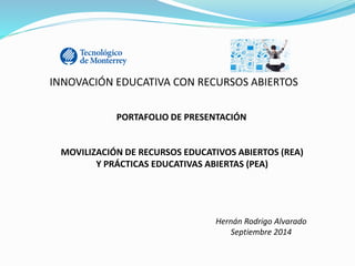INNOVACIÓN EDUCATIVA CON RECURSOS ABIERTOS 
PORTAFOLIO DE PRESENTACIÓN 
MOVILIZACIÓN DE RECURSOS EDUCATIVOS ABIERTOS (REA) 
Y PRÁCTICAS EDUCATIVAS ABIERTAS (PEA) 
Hernán Rodrigo Alvarado 
Septiembre 2014 
 