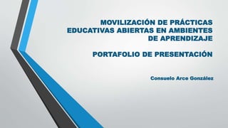 MOVILIZACIÓN DE PRÁCTICAS 
EDUCATIVAS ABIERTAS EN AMBIENTES 
DE APRENDIZAJE 
PORTAFOLIO DE PRESENTACIÓN 
Consuelo Arce González 
 