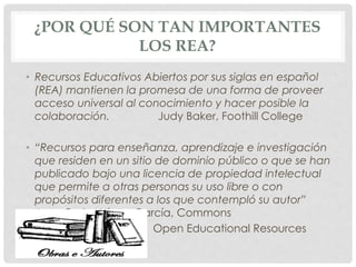 ¿POR QUÉ SON TAN IMPORTANTES 
LOS REA? 
• Recursos Educativos Abiertos por sus siglas en español 
(REA) mantienen la promesa de una forma de proveer 
acceso universal al conocimiento y hacer posible la 
colaboración. Judy Baker, Foothill College 
• “Recursos para enseñanza, aprendizaje e investigación 
que residen en un sitio de dominio público o que se han 
publicado bajo una licencia de propiedad intelectual 
que permite a otras personas su uso libre o con 
propósitos diferentes a los que contempló su autor” 
Juan Carlos López García, Commons 
Open Educational Resources 
 