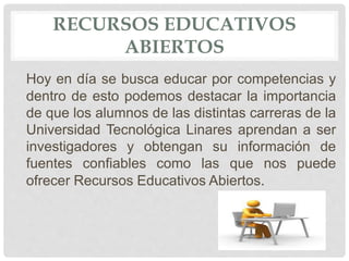 RECURSOS EDUCATIVOS 
ABIERTOS 
Hoy en día se busca educar por competencias y 
dentro de esto podemos destacar la importancia 
de que los alumnos de las distintas carreras de la 
Universidad Tecnológica Linares aprendan a ser 
investigadores y obtengan su información de 
fuentes confiables como las que nos puede 
ofrecer Recursos Educativos Abiertos. 
 