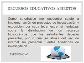 RECURSOS EDUCATIVOS ABIERTOS 
Como catedrático me encuentro sujeto a 
implementación de proyectos de investigación y 
exposición por cada tetramestre, sin enfatizar 
sobre la distribución de los recursos 
bibliográficos que los estudiantes deberán 
presentar, por lo cual se abusa del uso de 
internet sin presentar fuentes fidedignas de 
investigación. 
EXPERIENCIAS 
 