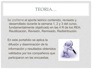 TEORIA… 
Se sostiene el aporte teórico contenido, revisado y 
desarrollado durante la semana 1, 2 y 3 del curso, 
fundamentalmente objetivado en las 4 R de los REA: 
Reutilización, Revisión, Remixado, Redistribución. 
En este portafolio se aplica la 
difusión y diseminación de la 
información y resultados obtenidos 
validados por los compañeros que 
participaron en las encuestas. 
 