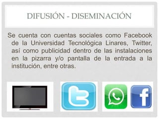 DIFUSIÓN - DISEMINACIÓN 
Se cuenta con cuentas sociales como Facebook 
de la Universidad Tecnológica Linares, Twitter, 
así como publicidad dentro de las instalaciones 
en la pizarra y/o pantalla de la entrada a la 
institución, entre otras. 
 