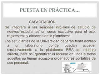 PUESTA EN PRÁCTICA… 
CAPACITACIÓN 
Se integrará a las sesiones iníciales de estudio de 
nuevos estudiantes un curso exclusivo para el uso, 
reglamento y alcances de la plataforma. 
Los estudiantes de la Universidad deberán tener acceso 
a un laboratorio donde puedan acceder 
exclusivamente a la plataforma REA de manera 
directa, para así garantizar el recurso en línea a todos 
aquellos no tienen acceso a ordenadores portátiles de 
uso personal. 
 