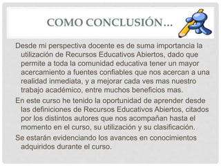 COMO CONCLUSIÓN… 
Desde mi perspectiva docente es de suma importancia la 
utilización de Recursos Educativos Abiertos, dado que 
permite a toda la comunidad educativa tener un mayor 
acercamiento a fuentes confiables que nos acercan a una 
realidad inmediata, y a mejorar cada ves mas nuestro 
trabajo académico, entre muchos beneficios mas. 
En este curso he tenido la oportunidad de aprender desde 
las definiciones de Recursos Educativos Abiertos, citados 
por los distintos autores que nos acompañan hasta el 
momento en el curso, su utilización y su clasificación. 
Se estarán evidenciando los avances en conocimientos 
adquiridos durante el curso. 
 