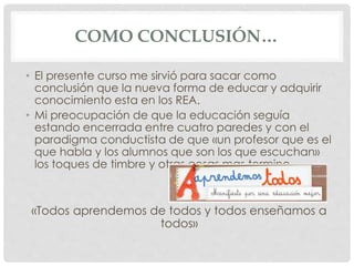 COMO CONCLUSIÓN… 
• El presente curso me sirvió para sacar como 
conclusión que la nueva forma de educar y adquirir 
conocimiento esta en los REA. 
• Mi preocupación de que la educación seguía 
estando encerrada entre cuatro paredes y con el 
paradigma conductista de que «un profesor que es el 
que habla y los alumnos que son los que escuchan» 
los toques de timbre y otras cosas mas termino. 
«Todos aprendemos de todos y todos enseñamos a 
todos» 
 