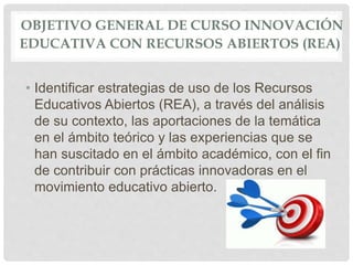 OBJETIVO GENERAL DE CURSO INNOVACIÓN 
EDUCATIVA CON RECURSOS ABIERTOS (REA) 
• Identificar estrategias de uso de los Recursos 
Educativos Abiertos (REA), a través del análisis 
de su contexto, las aportaciones de la temática 
en el ámbito teórico y las experiencias que se 
han suscitado en el ámbito académico, con el fin 
de contribuir con prácticas innovadoras en el 
movimiento educativo abierto. 
 