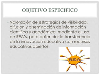 OBJETIVO ESPECIFICO 
• Valoración de estrategias de visibilidad, 
difusión y diseminación de información 
científica y académica, mediante el uso 
de REA’s, para potenciar la transferencia 
de la innovación educativa con recursos 
educativos abiertos 
 