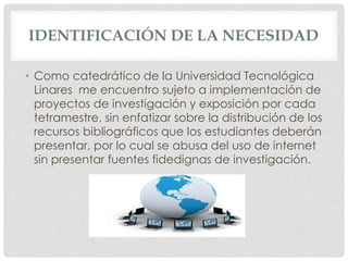 IDENTIFICACIÓN DE LA NECESIDAD 
• Como catedrático de la Universidad Tecnológica 
Linares me encuentro sujeto a implementación de 
proyectos de investigación y exposición por cada 
tetramestre, sin enfatizar sobre la distribución de los 
recursos bibliográficos que los estudiantes deberán 
presentar, por lo cual se abusa del uso de internet 
sin presentar fuentes fidedignas de investigación. 
 