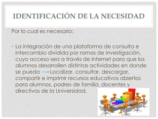 IDENTIFICACIÓN DE LA NECESIDAD 
Por lo cual es necesario: 
• La integración de una plataforma de consulta e 
intercambio dividida por ramas de investigación, 
cuyo acceso sea a través de Internet para que los 
alumnos desarrollen distintas actividades en donde 
se pueda Localizar, consultar, descargar, 
compartir e imprimir recursos educativos abiertos 
para alumnos, padres de familia, docentes y 
directivos de la Universidad. 
 