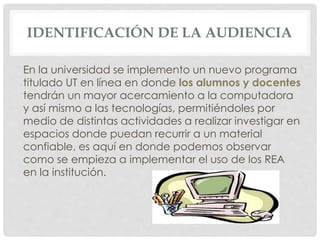 IDENTIFICACIÓN DE LA AUDIENCIA 
En la universidad se implemento un nuevo programa 
titulado UT en línea en donde los alumnos y docentes 
tendrán un mayor acercamiento a la computadora 
y así mismo a las tecnologías, permitiéndoles por 
medio de distintas actividades a realizar investigar en 
espacios donde puedan recurrir a un material 
confiable, es aquí en donde podemos observar 
como se empieza a implementar el uso de los REA 
en la institución. 
 