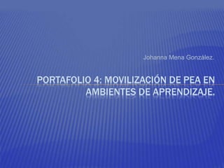 Johanna Mena González. 
PORTAFOLIO 4: MOVILIZACIÓN DE PEA EN 
AMBIENTES DE APRENDIZAJE. 
 