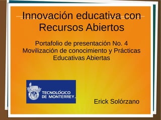 Innovación educativa con 
Recursos Abiertos 
Portafolio de presentación No. 4 
Movilización de conocimiento y Prácticas 
Educativas Abiertas 
Erick Solórzano 
 