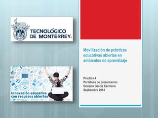 Movilización de prácticas 
educativas abiertas en 
ambientes de aprendizaje 
Práctica 4 
Portafolio de presentación 
Gonzalo García Carmona 
Septiembre 2014 
 