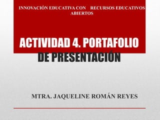 INNOVACIÓN EDUCATIVA CON RECURSOS EDUCATIVOS 
ABIERTOS 
ACTIVIDAD 4. PORTAFOLIO 
DE PRESENTACIÓN 
MTRA. JAQUELINE ROMÁN REYES 
 