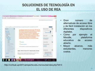 SOLUCIONES DE TECNOLOGÍA EN 
EL USO DE REA 
• Gran número de 
12 
http://cvirtual.upn041campeche.edu.mx/course/view.php?id=3 
alternativas de acceso libre 
y de fácil instalación en los 
diferentes dispositivos 
digitales. 
• Como por ejemplo el 
Moodle, plataforma 
educativa de acceso 
abierto. 
• Mayor alcance, más 
estudiantes, menores 
costos. 
 