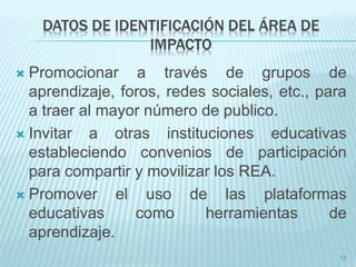 DATOS DE IDENTIFICACIÓN DEL ÁREA DE 
IMPACTO 
 Promocionar a través de grupos de 
aprendizaje, foros, redes sociales, etc., para 
a traer al mayor número de publico. 
 Invitar a otras instituciones educativas 
estableciendo convenios de participación 
para compartir y movilizar los REA. 
 Promover el uso de las plataformas 
educativas como herramientas de 
aprendizaje. 
13 
 