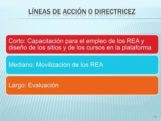LÍNEAS DE ACCIÓN O DIRECTRICEZ 
Corto: Capacitación para el empleo de los REA y 
diseño de los sitios y de los cursos en la plataforma 
Mediano: Movilización de los REA 
Largo: Evaluación 
15 
 