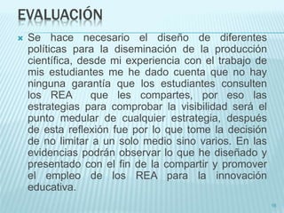 EVALUACIÓN 
 Se hace necesario el diseño de diferentes 
políticas para la diseminación de la producción 
científica, desde mi experiencia con el trabajo de 
mis estudiantes me he dado cuenta que no hay 
ninguna garantía que los estudiantes consulten 
los REA que les compartes, por eso las 
estrategias para comprobar la visibilidad será el 
punto medular de cualquier estrategia, después 
de esta reflexión fue por lo que tome la decisión 
de no limitar a un solo medio sino varios. En las 
evidencias podrán observar lo que he diseñado y 
presentado con el fin de la compartir y promover 
el empleo de los REA para la innovación 
educativa. 
16 
 
