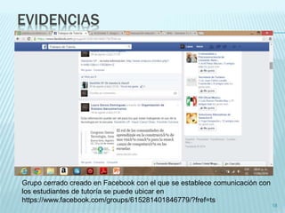 EVIDENCIAS 
18 
Grupo cerrado creado en Facebook con el que se establece comunicación con 
los estudiantes de tutoría se puede ubicar en 
https://www.facebook.com/groups/615281401846779/?fref=ts 
 