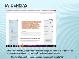EVIDENCIAS 
20 
Empleo de Moodle, plataforma educativa, apoyo en línea para fortalecer las 
sesiones presenciales con material y actividades adicionales. 
http://cvirtual.upn041campeche.edu.mx/course/view.php?id= 
3 
 