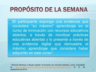  El participante exponga una evidencia que 
considere “su máximo” aprendizaje en el 
curso de innovación con recursos educativos 
abiertos, a través de movilizar prácticas 
educativas abiertas y lo presente a través de 
una evidencia digital que demuestre el 
máximo aprendizaje que considera haber 
adquirido en este curso1. 
3 
1 Ramírez Montoya y Burgos Aguilar. Innovación con recursos abiertos, curso, consultado 
en https://class.coursera.org/innovacionrea-002/wiki/view?page=act03, el 14 de 
septiembre de 2014. 
 
