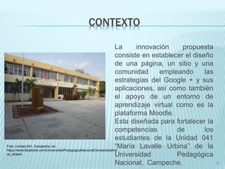 CONTEXTO 
La innovación propuesta 
consiste en establecer el diseño 
de una página, un sitio y una 
comunidad empleando las 
estrategias del Google + y sus 
aplicaciones, así como también 
el apoyo de un entorno de 
aprendizaje virtual como es la 
plataforma Moodle. 
Esta diseñada para fortalecer la 
competencias de los 
estudiantes de la Unidad 041 
“María Lavalle Urbina” de la 
Universidad Pedagógica 
Nacional, Campeche. 5 
Foto: Unidad 041, Campeche, en: 
https://www.facebook.com/UniversidadPedagogicaNacionalCampeche/phot 
os_stream 
 