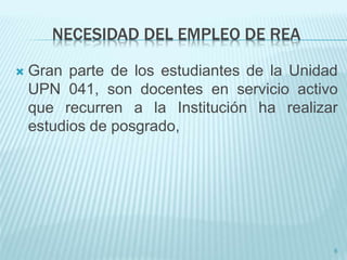 NECESIDAD DEL EMPLEO DE REA 
 Gran parte de los estudiantes de la Unidad 
UPN 041, son docentes en servicio activo 
que recurren a la Institución ha realizar 
estudios de posgrado, 
6 
 